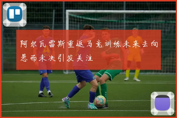 阿尔瓦雷斯重返马竞训练未来去向悬而未决引发关注