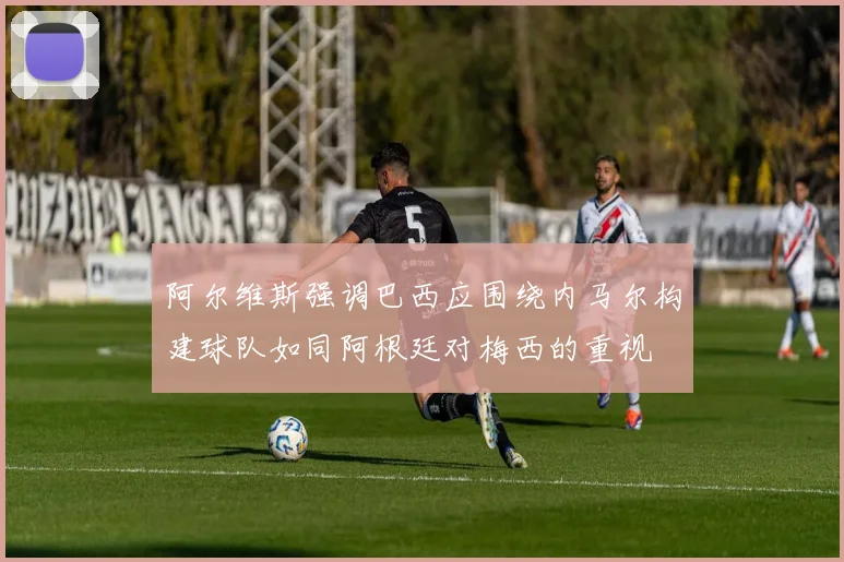 阿尔维斯强调巴西应围绕内马尔构建球队如同阿根廷对梅西的重视