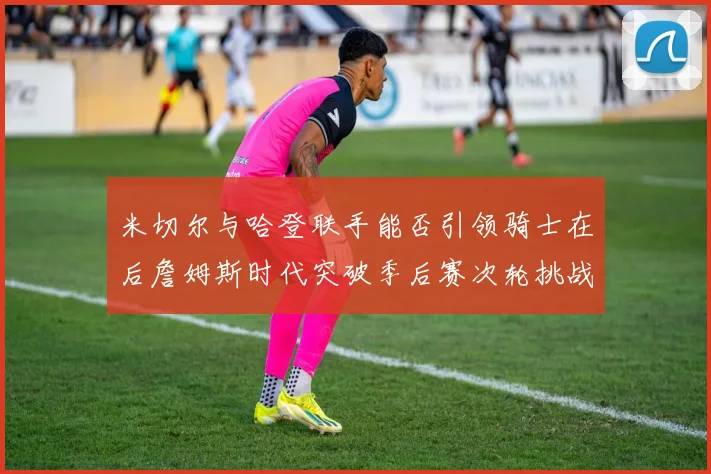 米切尔与哈登联手能否引领骑士在后詹姆斯时代突破季后赛次轮挑战