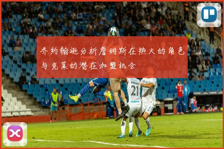 乔约翰逊分析詹姆斯在热火的角色与克莱的潜在加盟机会
