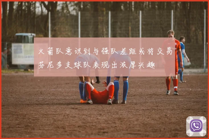 火箭队意识到与强队差距或将交易芬尼多支球队表现出浓厚兴趣