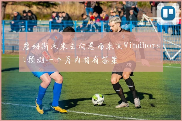 詹姆斯未来去向悬而未决Windhorst预测一个月内将有答案