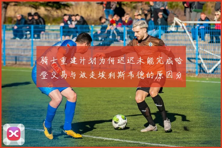 骑士重建计划为何迟迟未能完成哈登交易与放走埃利斯韦德的原因分析