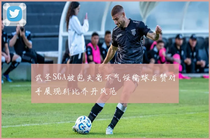 武圣SGA被包夹毫不气馁输球后赞对手展现科比乔丹风范