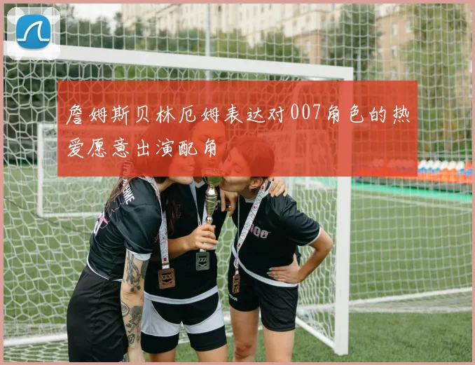 詹姆斯贝林厄姆表达对007角色的热爱愿意出演配角