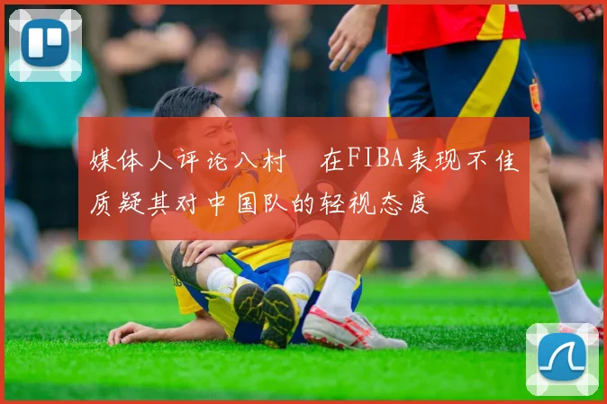 媒体人评论八村塁在FIBA表现不佳质疑其对中国队的轻视态度