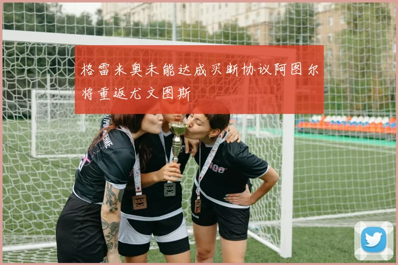 格雷米奥未能达成买断协议阿图尔将重返尤文图斯