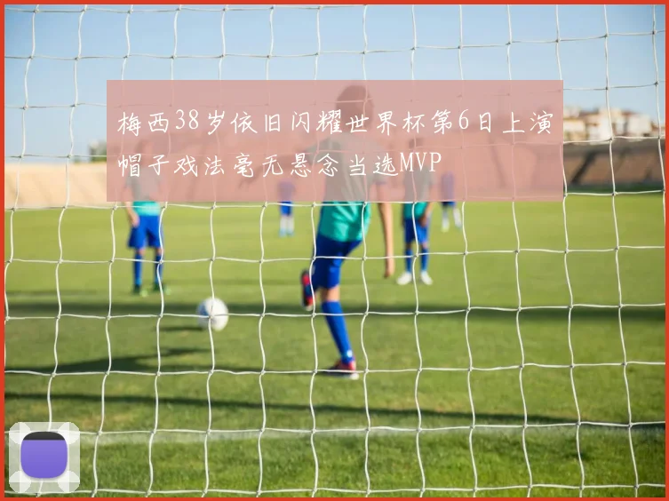 梅西38岁依旧闪耀世界杯第6日上演帽子戏法毫无悬念当选MVP