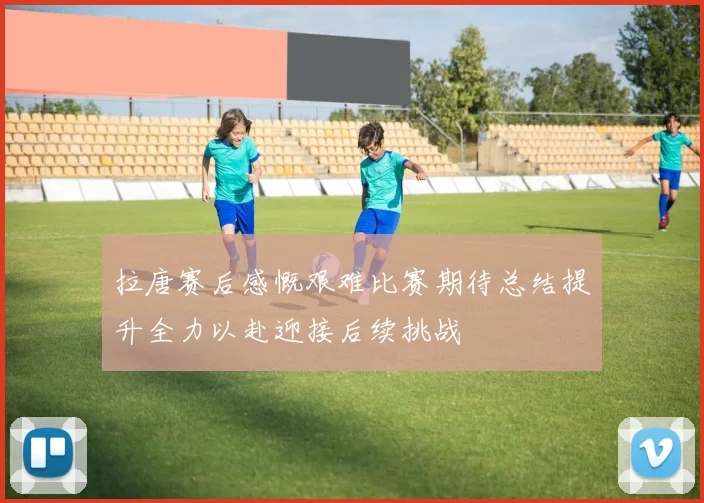 拉唐赛后感慨艰难比赛期待总结提升全力以赴迎接后续挑战