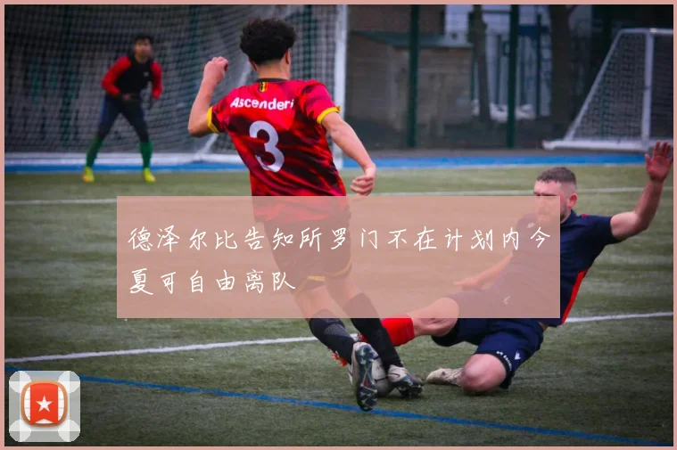 德泽尔比告知所罗门不在计划内今夏可自由离队