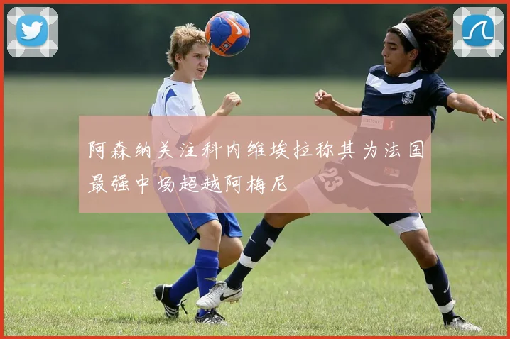 阿森纳关注科内维埃拉称其为法国最强中场超越阿梅尼