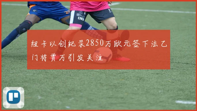 纽卡以创纪录2850万欧元签下法乙门将贾万引发关注