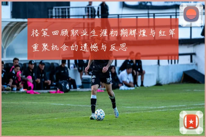 格策回顾职业生涯初期辉煌与红军重聚机会的遗憾与反思