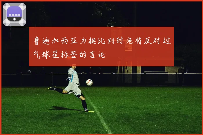 鲁迪加西亚力挺比利时老将反对过气球星标签的言论