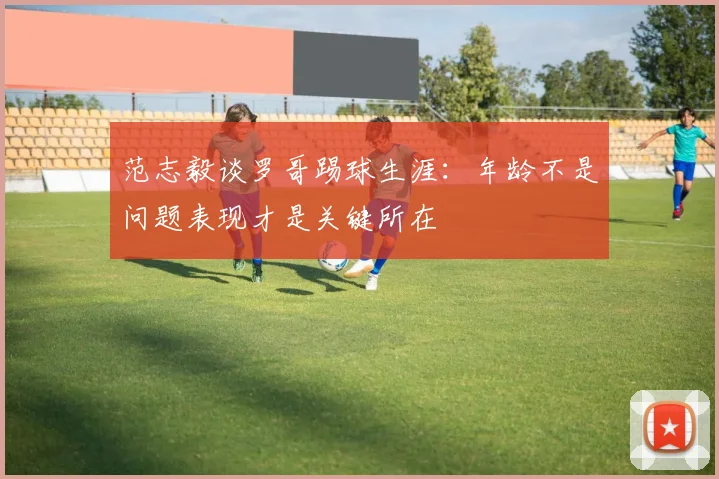 范志毅谈罗哥踢球生涯：年龄不是问题表现才是关键所在